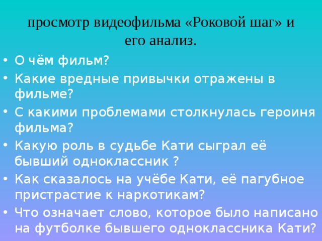 просмотр видеофильма «Роковой шаг» и его анализ. О чём фильм? Какие вредные привычки отражены в фильме? С какими проблемами столкнулась героиня фильма? Какую роль в судьбе Кати сыграл её бывший одноклассник ? Как сказалось на учёбе Кати, её пагубное пристрастие к наркотикам? Что означает слово, которое было написано на футболке бывшего одноклассника Кати? 