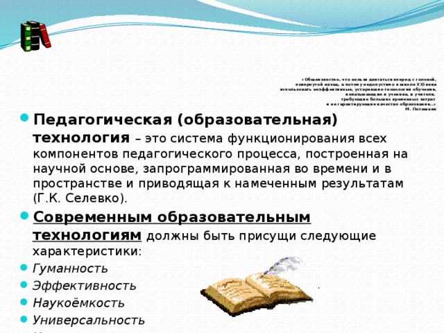       «Общеизвестно, что нельзя двигаться вперед с головой,  повернутой назад, а потому недопустимо в школе XXI века  использовать неэффективные, устаревшие технологии обучения,  изматывающие и ученика, и учителя,  требующие больших временных затрат  и не гарантирующие качество образования…»  М. Поташник Педагогическая (образовательная) технология – это система функционирования всех компонентов педагогического процесса, построенная на научной основе, запрограммированная во времени и в пространстве и приводящая к намеченным результатам (Г.К. Селевко). Современным образовательным технологиям   должны быть присущи следующие характеристики: Гуманность Эффективность Наукоёмкость Универсальность Интегрированность 