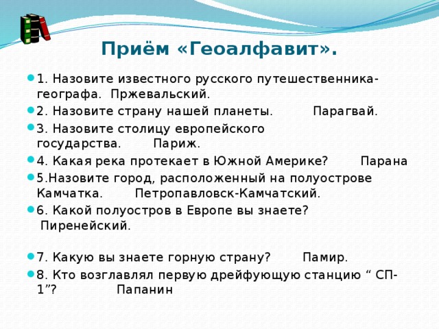 Приём «Геоалфавит». 1. Назовите известного русского путешественника- географа. Пржевальский. 2. Назовите страну нашей планеты.          Парагвай. 3. Назовите столицу европейского государства.        Париж. 4. Какая река протекает в Южной Америке?        Парана 5.Назовите город, расположенный на полуострове Камчатка.        Петропавловск-Камчатский. 6. Какой полуостров в Европе вы знаете?              Пиренейский.                                                                            7. Какую вы знаете горную страну?        Памир. 8. Кто возглавлял первую дрейфующую станцию “ СП-1”?               Папанин 