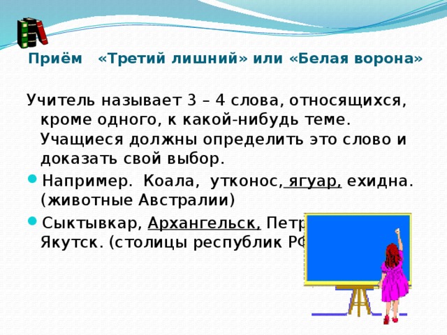   Приём «Третий лишний» или «Белая ворона»   Учитель называет 3 – 4 слова, относящихся, кроме одного, к какой-нибудь теме. Учащиеся должны определить это слово и доказать свой выбор. Например.  Коала,  утконос,  ягуар,  ехидна. (животные Австралии) Сыктывкар,  Архангельск,  Петрозаводск, Якутск. (столицы республик РФ) 