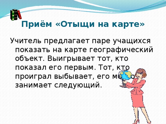 Приём «Отыщи на карте» Учитель предлагает паре учащихся показать на карте географический объект. Выигрывает тот, кто показал его первым. Тот, кто проиграл выбывает, его место занимает следующий. 