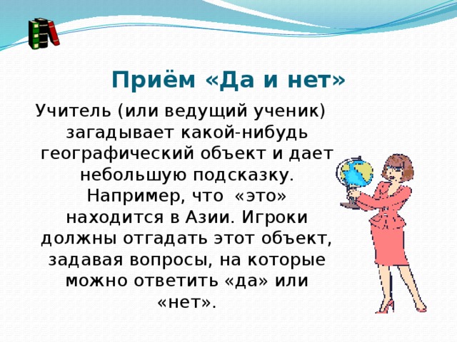 Приём «Да и нет» Учитель (или ведущий ученик) загадывает какой-нибудь географический объект и дает небольшую подсказку. Например, что  «это» находится в Азии. Игроки должны отгадать этот объект, задавая вопросы, на которые можно ответить «да» или «нет». 