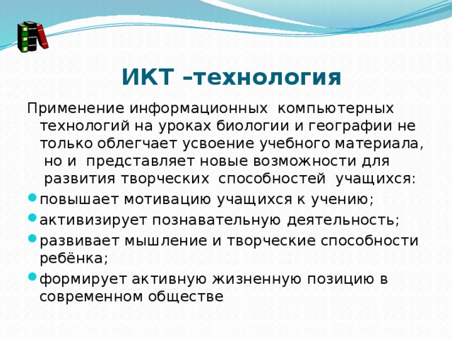  ИКТ –технология Применение информационных  компьютерных технологий на уроках биологии и географии не только облегчает усвоение учебного материала,  но и  представляет новые возможности для  развития творческих  способностей  учащихся: повышает мотивацию учащихся к учению; активизирует познавательную деятельность; развивает мышление и творческие способности ребёнка;         формирует активную жизненную позицию в современном обществе 