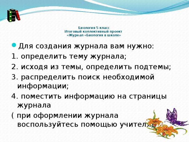      Биология 5 класс  Итоговый коллективный проект  «Журнал «Биология в школе»   Для создания журнала вам нужно: 1. определить тему журнала; 2. исходя из темы, определить подтемы; 3. распределить поиск необходимой информации; 4. поместить информацию на страницы журнала ( при оформлении журнала воспользуйтесь помощью учителя) 