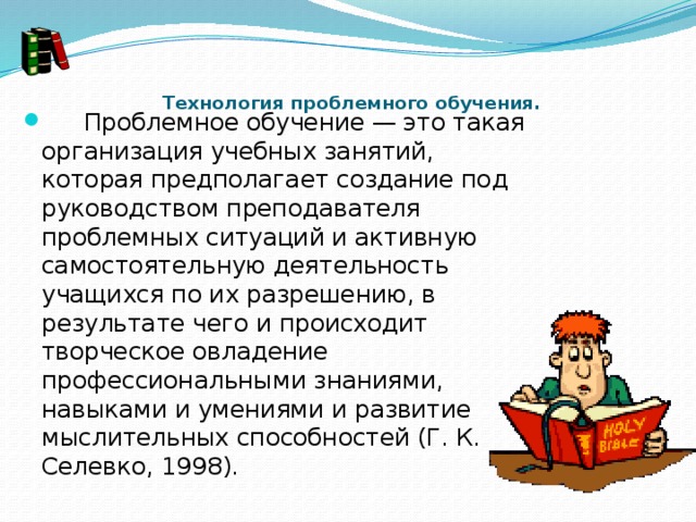     Технология проблемного обучения.         Проблемное обучение — это такая организация учебных занятий, которая предполагает создание под руководством преподавателя проблемных ситуаций и активную самостоятельную деятельность учащихся по их разрешению, в результате чего и происходит творческое овладение профессиональными знаниями, навыками и умениями и развитие мыслительных способностей (Г. К. Селевко, 1998). 
