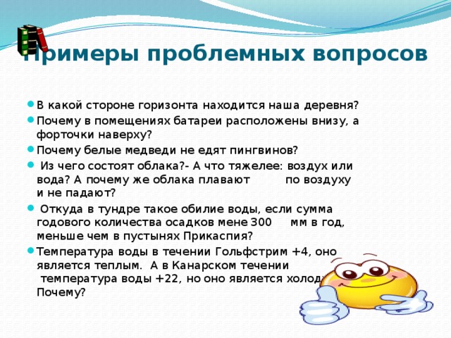 Примеры проблемных вопросов   В какой стороне горизонта находится наша деревня? Почему в помещениях батареи расположены внизу, а форточки наверху? Почему белые медведи не едят пингвинов?   Из чего состоят облака?- А что тяжелее: воздух или вода? А почему же облака плавают          по воздуху и не падают?   Откуда в тундре такое обилие воды, если сумма годового количества осадков мене 300     мм в год, меньше чем в пустынях Прикаспия? Температура воды в течении Гольфстрим +4, оно является теплым.  А в Канарском течении  температура воды +22, но оно является холодным. Почему?                                                         