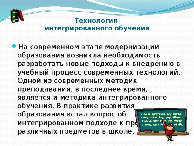 Технология  интегрированного обучения   На современном этапе модернизации образования возникла необходимость разработать новые подходы к внедрению в учебный процесс современных технологий. Одной из современных методик преподавания, в последнее время, является и методика интегрированного обучения. В практике развития образования встал вопрос об интегрированном подходе к преподаванию различных предметов в школе. 
