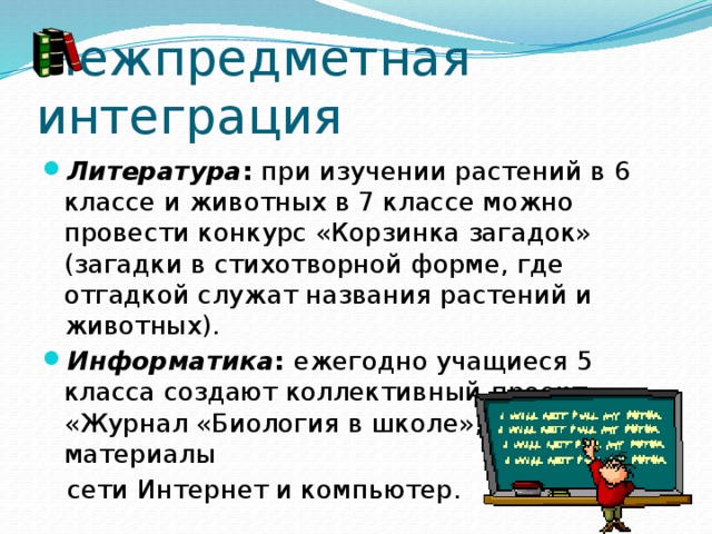 Межпредметная интеграция Литература :  при изучении растений в 6 классе и животных в 7 классе можно провести конкурс «Корзинка загадок» (загадки в стихотворной форме, где отгадкой служат названия растений и животных). Информатика :  ежегодно учащиеся 5 класса создают коллективный  проект «Журнал «Биология в школе», используя материалы  сети Интернет и компьютер. 