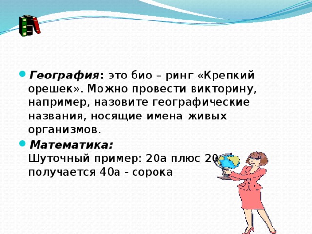 География :  это био – ринг «Крепкий орешек». Можно провести викторину, например, назовите географические названия, носящие имена живых организмов. Математика:  Шуточный пример: 20а плюс 20а получается 40а - сорока   