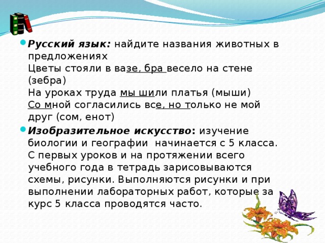 Русский язык:  найдите названия животных в предложениях  Цветы стояли в ва зе, бра  весело на стене (зебра)  На уроках труда  мы ши ли платья (мыши)  Со м ной согласились вс е, но т олько не мой друг (сом, енот) Изобразительное искусство :  изучение биологии и географии начинается с 5 класса. С первых уроков и на протяжении всего учебного года в тетрадь зарисовываются схемы, рисунки. Выполняются рисунки и при выполнении лабораторных работ, которые за курс 5 класса проводятся часто. 