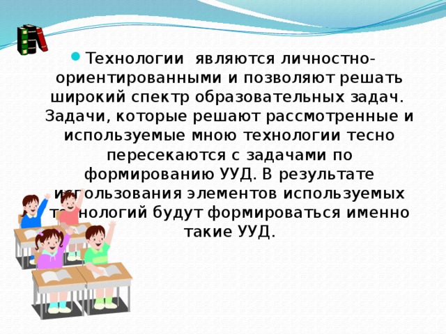 Технологии  являются личностно-ориентированными и позволяют решать широкий спектр образовательных задач.  Задачи, которые решают рассмотренные и используемые мною технологии тесно пересекаются с задачами по формированию УУД. В результате использования элементов используемых технологий будут формироваться именно такие УУД.  
