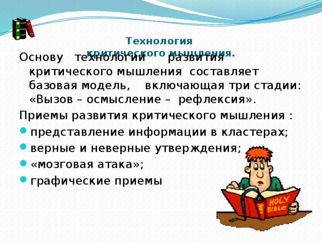    Технология  критического мышления.      Основу   технологии      развития  критического мышления  составляет базовая модель,    включающая три стадии: «Вызов – осмысление –  рефлексия». Приемы развития критического мышления : представление информации в кластерах; верные и неверные утверждения; «мозговая атака»; графические приемы 