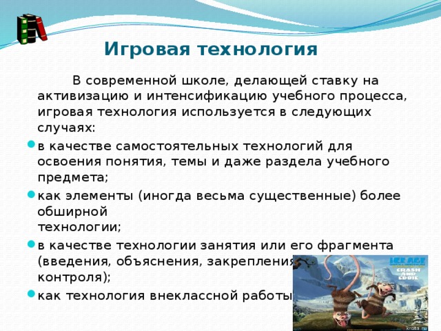 Игровая технология               В современной школе, делающей ставку на активизацию и интенсификацию учебного процесса, игровая технология используется в следующих случаях: в качестве самостоятельных технологий для освоения понятия, темы и даже раздела учебного предмета; как элементы (иногда весьма существенные) более обширной технологии;                                                             в качестве технологии занятия или его фрагмента (введения, объяснения, закрепления, упражнения, контроля); как технология внеклассной работы. 