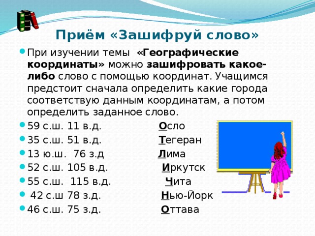 Приём «Зашифруй слово» При изучении темы   «Географические координаты» можно  зашифровать какое-либо  слово с помощью координат. Учащимся предстоит сначала определить какие города соответствую данным координатам, а потом определить заданное слово. 59 с.ш. 11 в.д.                   О сло 35 с.ш. 51 в.д.                   Т егеран 13 ю.ш.  76 з.д                  Л има 52 с.ш. 105 в.д.                  И ркутск 55 с.ш.  115 в.д.                  Ч ита   42 с.ш 78 з.д.                    Н ью-Йорк 46 с.ш. 75 з.д.                   О ттава 