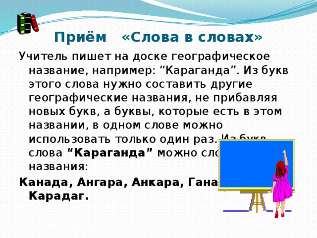 Приём   «Слова в словах» Учитель пишет на доске географическое название, например: “Караганда”. Из букв этого слова нужно составить другие географические названия, не прибавляя новых букв, а буквы, которые есть в этом названии, в одном слове можно использовать только один раз. Из букв слова “Караганда” можно сложить такие названия: Канада, Ангара, Анкара, Гана, Карадаг.                                                                                                                                                 