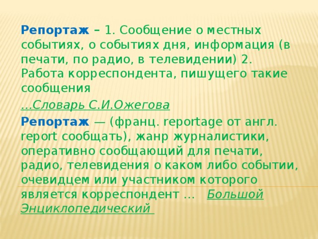 Репортаж – 1. Сообщение о местных событиях, о событиях дня, информация (в печати, по радио, в телевидении) 2. Работа корреспондента, пишущего такие сообщения … Словарь С.И.Ожегова Репортаж — (франц. reportage от англ. report сообщать), жанр журналистики, оперативно сообщающий для печати, радио, телевидения о каком либо событии, очевидцем или участником которого является корреспондент …   Большой Энциклопедический