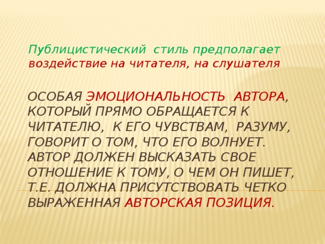 Публицистический стиль предполагает воздействие на читателя, на слушателя Особая эмоциональность автора , который прямо обращается к читателю, к его чувствам, разуму, говорит о том, что его волнует.  Автор должен высказать свое отношение к тому, о чем он пишет, т.е. должна присутствовать четко выраженная авторская позиция.