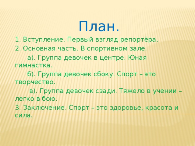 План. 1. Вступление. Первый взгляд репортёра. 2. Основная часть. В спортивном зале.  а). Группа девочек в центре. Юная гимнастка.  б). Группа девочек сбоку. Спорт – это творчество.  в). Группа девочек сзади. Тяжело в учении – легко в бою. 3. Заключение. Спорт – это здоровье, красота и сила.