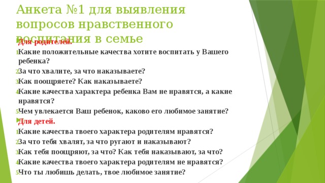 Анкета №1 для выявления вопросов нравственного воспитания в семье Для родителей. Какие положительные качества хотите воспитать у Вашего ребенка? За что хвалите, за что наказываете? Как поощряете? Как наказываете? Какие качества характера ребенка Вам не нравятся, а какие нравятся? Чем увлекается Ваш ребенок, каково его любимое занятие? Для детей. Какие качества твоего характера родителям нравятся? За что тебя хвалят, за что ругают и наказывают? Как тебя поощряют, за что? Как тебя наказывают, за что? Какие качества твоего характера родителям не нравятся? Что ты любишь делать, твое любимое занятие? 