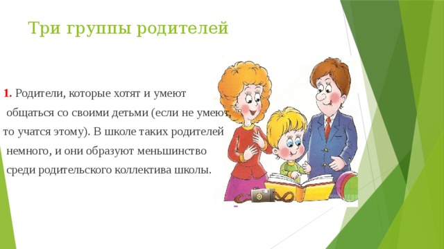 Три группы родителей 1. Родители, которые хотят и умеют  общаться со своими детьми (если не умеют, то учатся этому). В школе таких родителей  немного, и они образуют меньшинство  среди родительского коллектива школы. 