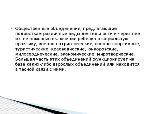 Общественные объединения, предлагающие подросткам раз­личные виды деятельности и через нее и с ее помощью включе­ние ребенка в социальную практику, военно-патриотические, военно-спортивные, туристические, краеведческие, юнкоровские, милосерднеческие, экономические, миротворческие. Большая часть этих объединений функционирует на базе каких-либо взрослых объединений или находится в тесной связи с ними. 