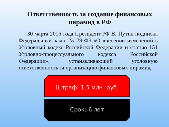 Ответственность за создание финансовых пирамид в РФ 30 марта 2016 года Президент РФ В. Путин подписал Федеральный закон № 78-ФЗ «О внесении изменений в Уголовный кодекс Российской Федерации и статью 151 Уголовно-процессуального кодекса Российской Федерации», устанавливающий уголовную ответственность за организацию финансовых пирамид. Штраф: 1,5 млн. руб. Срок: 6 лет 