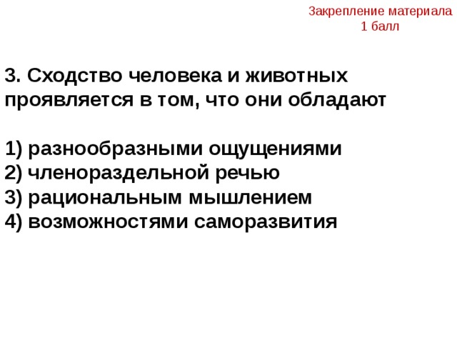 Закрепление материала 1 балл  3. Сходство человека и животных проявляется в том, что они обладают  1) разнообразными ощущениями 2) членораздельной речью 3) рациональным мышлением 4) возможностями саморазвития 