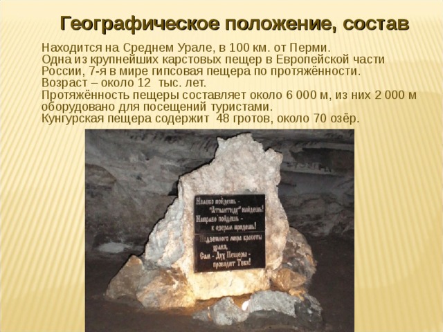 Географическое положение, состав Находится на Среднем Урале, в 100 км. от Перми. Одна из крупнейших карстовых пещер в Европейской части России, 7-я в мире гипсовая пещера по протяжённости. Возраст – около 12 тыс. лет. Протяжённость пещеры составляет около 6 000 м, из них 2 000 м оборудовано для посещений туристами. Кунгурская пещера содержит 48 гротов, около 70 озёр. 