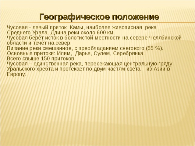 Географическое положение Чусовая - левый приток Камы, наиболее живописная река Среднего Урала. Длина реки около 600 км. Чусовая берёт исток в болотистой местности на севере Челябинской области и течёт на север. Питание реки смешанное, с преобладанием снегового (55 %). Основные притоки: Илим, Дарья, Сулем, Серебрянка. Всего свыше 150 притоков. Чусовая – единственная река, пересекающая центральную гряду Уральского хребта и протекает по двум частям света – из Азии в Европу. 