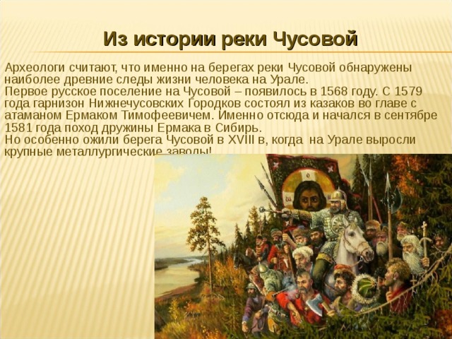 Из истории реки Чусовой Археологи считают, что именно на берегах реки Чусовой обнаружены наиболее древние следы жизни человека на Урале. Первое русское поселение на Чусовой – появилось в 1568 году. С 1579 года гарнизон Нижнечусовских Городков состоял из казаков во главе с атаманом Ермаком Тимофеевичем. Именно отсюда и начался в сентябре 1581 года поход дружины Ермака в Сибирь. Но особенно ожили берега Чусовой в XVIII в, когда на Урале выросли крупные металлургические заводы! 
