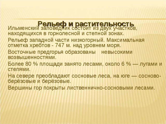  Рельеф и растительность    Ильменский заповедник состоит из двух участков, находящихся в горнолесной и степной зонах.  Рельеф западной части низкогорный. Максимальная отметка хребтов - 747 м. над уровнем моря.  Восточные предгорья образованы  невысокими возвышенностями.  Более 80 % площади занято лесами, около 6 % — лугами и степями.  На севере преобладают сосновые леса, на юге — сосново-берёзовые и берёзовые.  Вершины гор покрыты лиственнично-сосновыми лесами. 