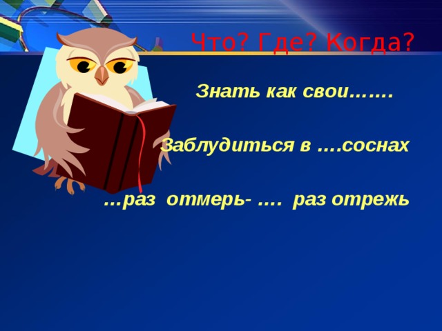 Что? Где? Когда? Знать как свои…….  Заблудиться в ….соснах  … раз отмерь- …. раз отрежь 