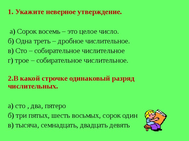 1 . Укажите неверное утверждение.    а) Сорок восемь – это целое число. б) Одна треть – дробное числительное. в) Сто – собирательное числительное г) трое – собирательное числительное.   2 .В какой строчке одинаковый разряд числительных.   а) сто , два, пятеро б) три пятых, шесть восьмых, сорок один в) тысяча, семнадцать, двадцать девять 