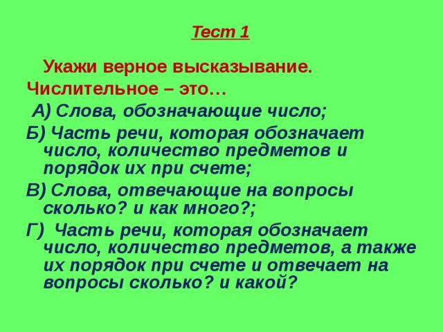 Тест 1  Укажи верное высказывание. Числительное – это…  А)  Слова, обозначающие число; Б) Часть речи, которая обозначает число, количество предметов и порядок их при счете; В) Слова, отвечающие на вопросы сколько? и как много?; Г)  Часть речи, которая обозначает число, количество предметов, а также их порядок при счете и отвечает на вопросы сколько? и какой?  