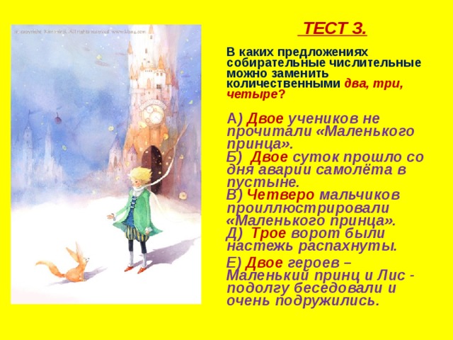        ТЕСТ 3.  В каких предложениях собирательные числительные можно заменить количественными  два, три, четыре ?   А ) Двое учеников не прочитали «Маленького принца».  Б) Двое суток прошло со дня аварии самолёта в пустыне.  В) Четверо мальчиков проиллюстрировали «Маленького принца».  Д) Трое ворот были настежь распахнуты.  Е) Двое героев – Маленький принц и Лис - подолгу беседовали и очень подружились.    