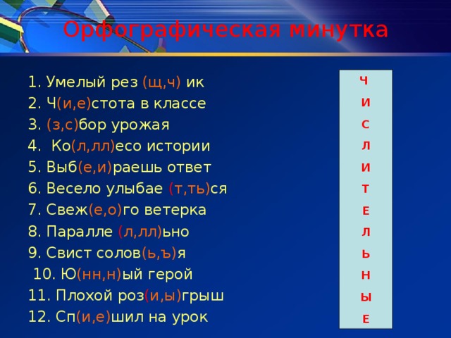 Орфографическая минутка Ч И С Л И Т Е Л Ь Н Ы Е 1. Умелый рез (щ,ч) ик 2. Ч (и,е) стота в классе 3. (з,с) бор урожая 4. Ко (л,лл) есо истории 5. Выб (е,и) раешь ответ 6. Весело улыбае ( т,ть) ся 7. Свеж (е,о) го ветерка 8. Паралле ( л,лл) ьно 9. Свист солов (ь,ъ) я  10. Ю (нн,н) ый герой 11. Плохой роз ( и,ы) грыш 12. Сп (и,е) шил на урок 