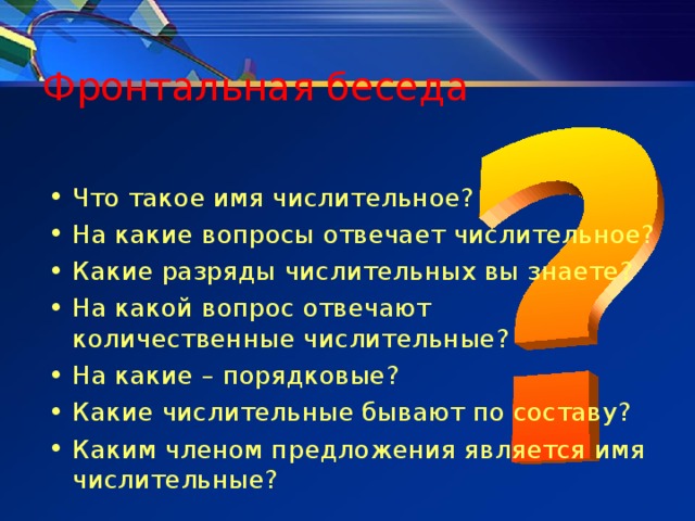 Фронтальная беседа Что такое имя числительное? На какие вопросы отвечает числительное? Какие разряды числительных вы знаете? На какой вопрос отвечают количественные числительные? На какие – порядковые? Какие числительные бывают по составу? Каким членом предложения является имя числительные? 