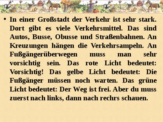 In einer Großstadt der Verkehr ist sehr stark. Dort gibt es viele Verkehrsmittel. Das sind Autos, Busse, Obusse und Straßenbahnen. An Kreuzungen hängen die Verkehrsampeln. An Fußgängerüberwegen muss man sehr vorsichtig sein. Das rote Licht bedeutet: Vorsichtig! Das gelbe Licht bedeutet: Die Fußgänger müssen noch warten. Das grüne Licht bedeutet: Der Weg ist frei. Aber du muss zuerst nach links, dann nach rechrs schauen.