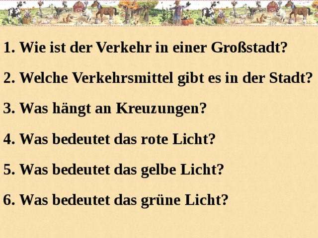 1. Wie ist der Verkehr in einer Großstadt? 2. Welche Verkehrsmittel gibt es in der Stadt? 3. Was hängt an Kreuzungen? 4. Was bedeutet das rote Licht? 5. Was bedeutet das gelbe Licht? 6. Was bedeutet das grüne Licht?