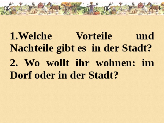 1.Welche Vorteile und Nachteile gibt es in der Stadt? 2. Wo wollt ihr wohnen: im Dorf oder in der Stadt?