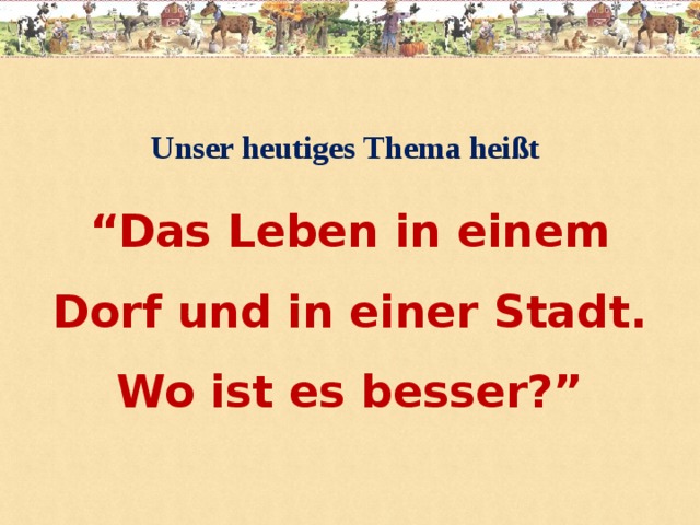 Unser heutiges Thema heißt  “ Das Leben in einem Dorf und in einer Stadt. Wo ist es besser?”