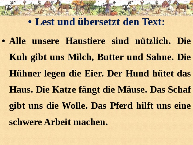 Lest und übersetzt den Text: Alle unsere Haustiere sind nützlich. Die Kuh gibt uns Milch, Butter und Sahne. Die Hühner legen die Eier. Der Hund hütet das Haus. Die Katze fängt die Mäuse. Das Schaf gibt uns die Wolle. Das Pferd hilft uns eine schwere Arbeit machen.