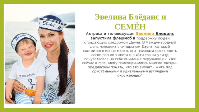 Эвелина Блёданс и СЕМЁН  Актриса и телеведущая  Эвелина Бледанс  запустила флешмоб в поддержку людей, страдающих синдромом Дауна. В Международный день человека с синдромом Дауна, который состоится в конце марта, она призвала всех надеть носки разного цвета и выйти так на улицу, почувствовав на себе внимание окружающих. Уже сейчас к флешмобу присоединились многие звезды.   Предлагаем понять, что это значит - жить под пристальными и удивленными взглядами окружающих