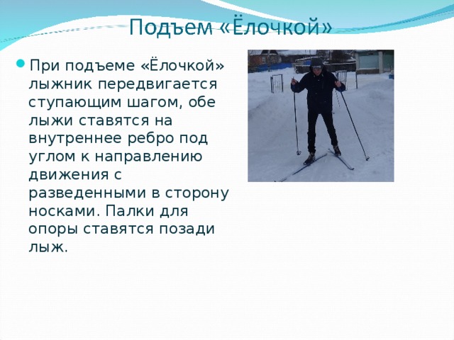 При подъеме «Ёлочкой» лыжник передвигается ступающим шагом, обе лыжи ставятся на внутреннее ребро под углом к направлению движения с разведенными в сторону носками. Палки для опоры ставятся позади лыж. 
