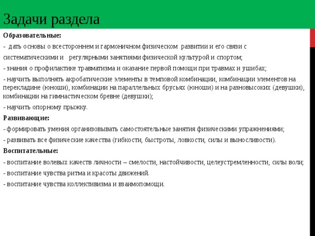 Задачи раздела Образовательные: - дать основы о всестороннем и гармоничном физическом развитии и его связи с систематическими и регулярными занятиями физической культурой и спортом; - знания о профилактике травматизма и оказание первой помощи при травмах и ушибах; - научить выполнять акробатические элементы в темповой комбинации, комбинации элементов на перекладине (юноши), комбинации на параллельных брусьях (юноши) и на разновысоких (девушки), комбинации на гимнастическом бревне (девушки); - научить опорному прыжку. Развивающие: - формировать умения организовывать самостоятельные занятия физическими упражнениями; - развивать все физические качества (гибкости, быстроты, ловкости, силы и выносливости). Воспитательные: - воспитание волевых качеств личности – смелости, настойчивости, целеустремленности, силы воли; - воспитание чувства ритма и красоты движений. - воспитание чувства коллективизма и взаимопомощи.  