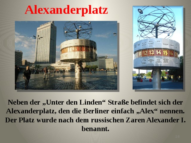 Alexanderplatz Neben der „Unter den Linden“ Straße befindet sich der Alexanderplatz, den die Berliner einfach „Alex“ nennen. Der Platz wurde nach dem russischen Zaren Alexander I. benannt.   