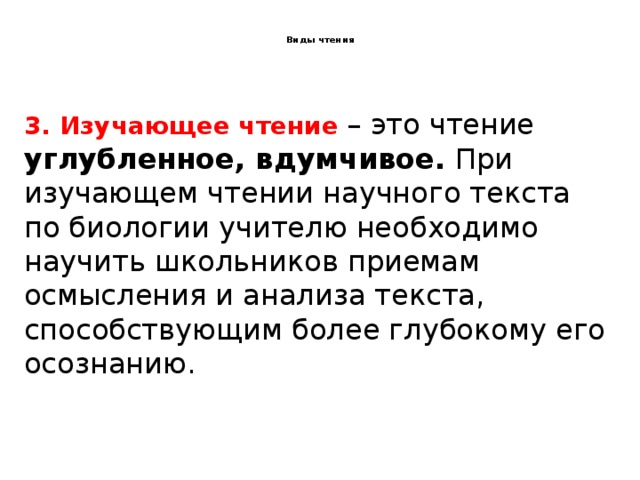  Виды чтения   3. Изучающее чтение – это чтение углубленное, вдумчивое. При изучающем чтении научного текста по биологии учителю необходимо научить школьников приемам осмысления и анализа текста, способствующим более глубокому его осознанию. 2.Ознакомительное чтение – это ознакомление с содержанием текста в общем виде. При ознакомительном чтении текст прочитывается целиком. Ознакомительное чтение может использоваться, когда необходимо озаглавить текст, определить тему, основную мысль, выделить основное содержание. 1.Поисковое (просмотровое) чтение – это такой вид чтения, при котором ставится задача получить самое общее представление о содержании текста, найти конкретную информацию. 