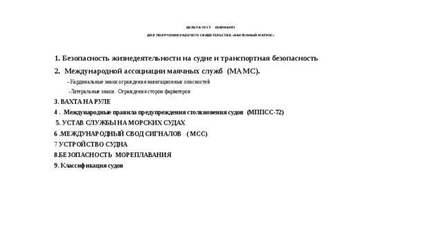 ДЕЛЬТА-ТЕСТ (ВАРИАНТ)   ДЛЯ ПОЛУЧЕНИЯ РАБОЧЕГО СВИДЕТЕЛЬСТВА «ВАХТЕННЫЙ МАТРОС» 1. Безопасность жизнедеятельности на судне и транспортная безопасность 2.  Международной ассоциации маячных служб (МАМС).  - Кардинальные знаки ограждения навигационных опасностей  -Латеральные знаки. Ограждения сторон фарватеров 3. ВАХТА НА РУЛЕ 4 . . Международные правила предупреждения столкновения судов (МППСС-72)  5. УСТАВ СЛУЖБЫ НА МОРСКИХ СУДАХ 6 .МЕЖДУНАРОДНЫЙ СВОД СИГНАЛОВ ( МСС) 7. УСТРОЙСТВО СУДНА 8.БЕЗОПАСНОСТЬ МОРЕПЛАВАНИЯ 9. Классификация судов 