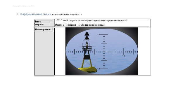     Международной ассоциации маячных служб (МАМС).   Кардинальные знаки навигационная опасность  57. С какой стороны от этого буя находится навигационная опасность?  Ответ: С северной («Обойди меня с севера») Текст вопроса: Иллюстрация: 