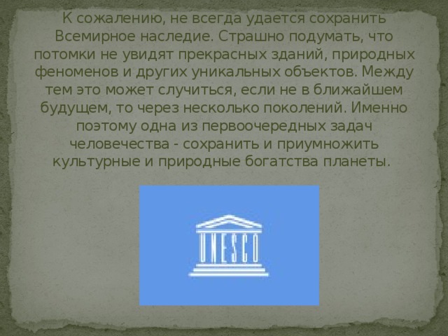 К сожалению, не всегда удается сохранить Всемирное наследие. Страшно подумать, что потомки не увидят прекрасных зданий, природных феноменов и других уникальных объектов. Между тем это может случиться, если не в ближайшем будущем, то через несколько поколений. Именно поэтому одна из первоочередных задач человечества - сохранить и приумножить культурные и природные богатства планеты. 